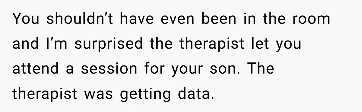 You shouldn’t have even been in the room and I’m surprised the therapist let you attend a session for your son. The therapist was getting data.