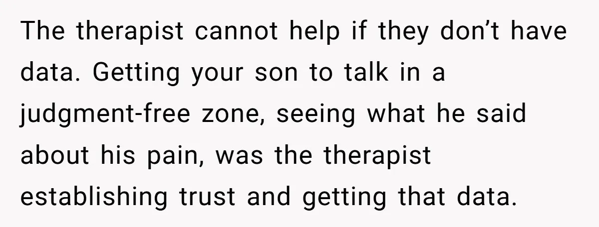 The therapist cannot help if they don’t have data. Getting your son to talk in a judgment-free zone, seeing what he said about his pain, was the therapist establishing trust...
