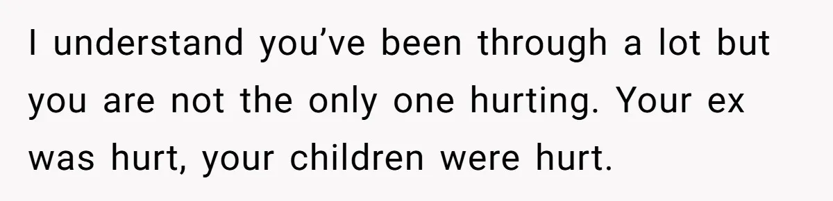I understand you’ve been through a lot but you are not the only one hurting. Your ex was hurt, your children were hurt.