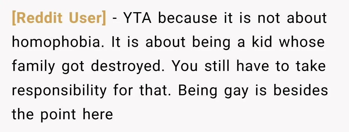 [Reddit User] − YTA because it is not about homophobia. It is about being a kid whose family got destroyed. You still have to take responsibility for that. Being gay...