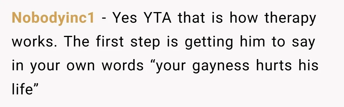 Nobodyinc1 − Yes YTA that is how therapy works. The first step is getting him to say in your own words “your gayness hurts his life”