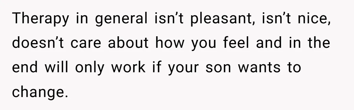 Therapy in general isn’t pleasant, isn’t nice, doesn’t care about how you feel and in the end will only work if your son wants to change.