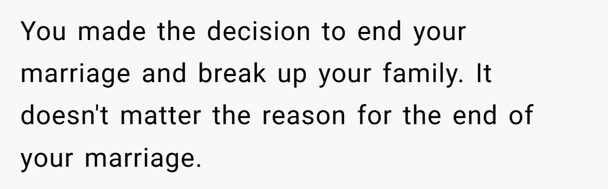 You made the decision to end your marriage and break up your family. It doesn't matter the reason for the end of your marriage.