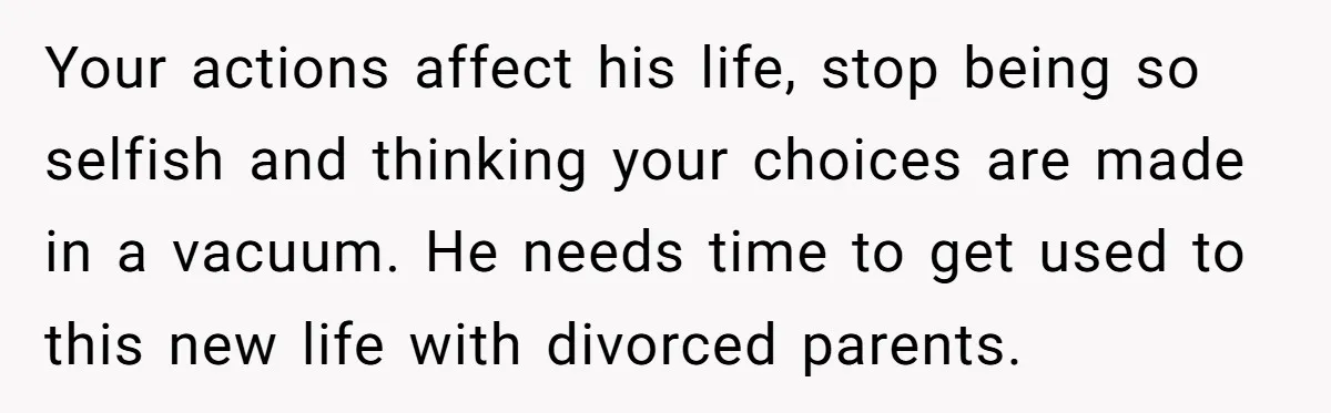 Your actions affect his life, stop being so selfish and thinking your choices are made in a vacuum. He needs time to get used to this new life with divorced...