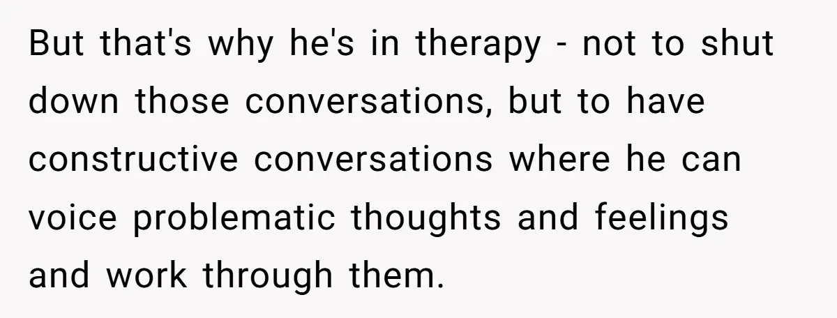 But that's why he's in therapy - not to shut down those conversations, but to have constructive conversations where he can voice problematic thoughts and feelings and work through them.
