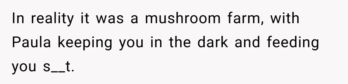 In reality it was a mushroom farm, with Paula keeping you in the dark and feeding you s__t.
