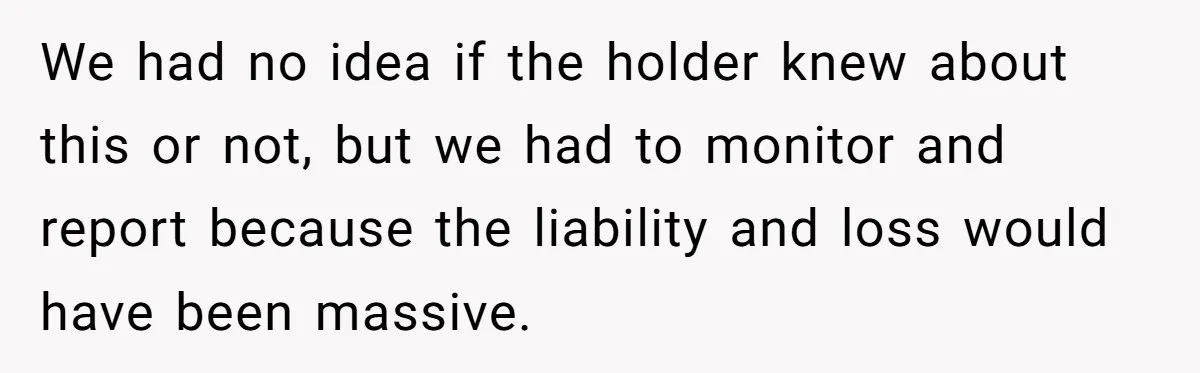 We had no idea if the holder knew about this or not, but we had to monitor and report because the liability and loss would have been massive.