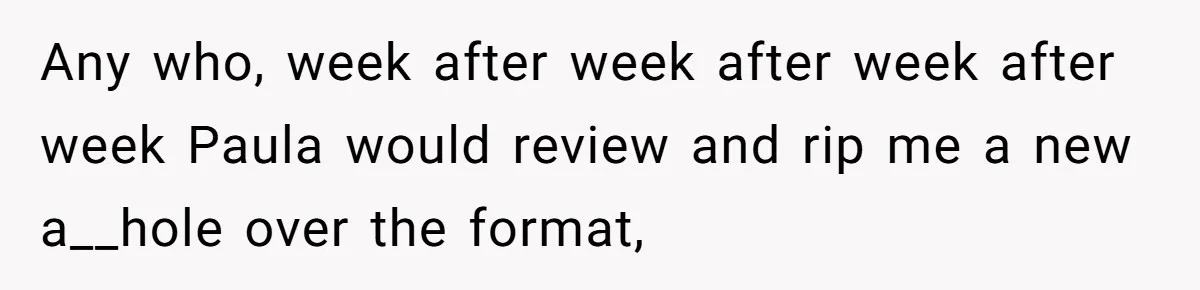 Any who, week after week after week after week Paula would review and rip me a new a__hole over the format,