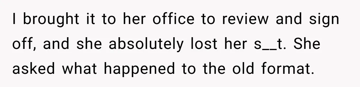 I brought it to her office to review and sign off, and she absolutely lost her s__t. She asked what happened to the old format.