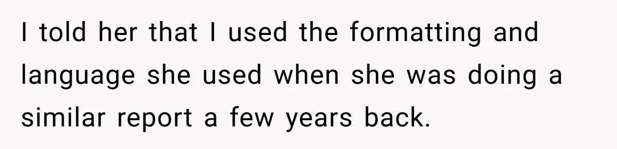 I told her that I used the formatting and language she used when she was doing a similar report a few years back.