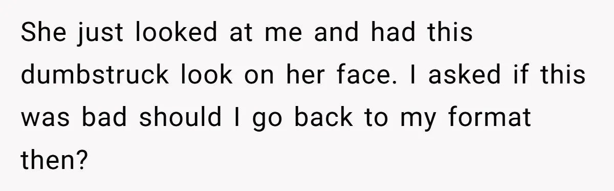 She just looked at me and had this dumbstruck look on her face. I asked if this was bad should I go back to my format then?