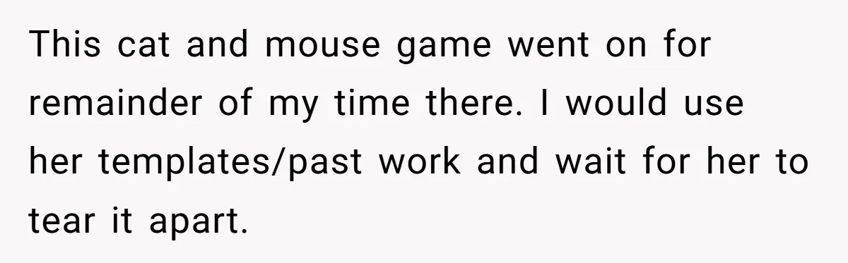 This cat and mouse game went on for remainder of my time there. I would use her templates/past work and wait for her to tear it apart.