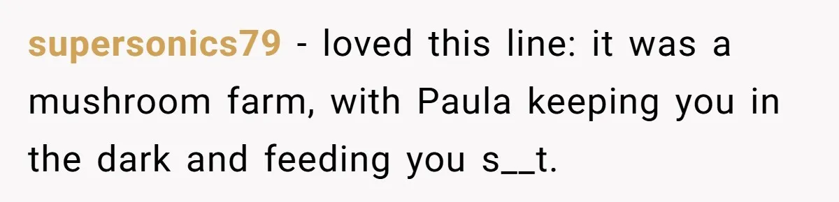 supersonics79 − loved this line: it was a mushroom farm, with Paula keeping you in the dark and feeding you s__t.
