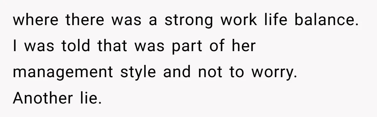 where there was a strong work life balance. I was told that was part of her management style and not to worry. Another lie.