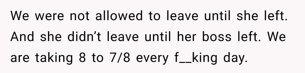 We were not allowed to leave until she left. And she didn’t leave until her boss left. We are taking 8 to 7/8 every f__king day.