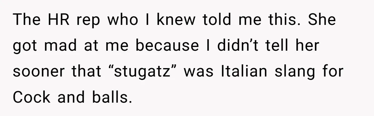 The HR rep who I knew told me this. She got mad at me because I didn’t tell her sooner that “stugatz” was Italian slang for Cock and balls.