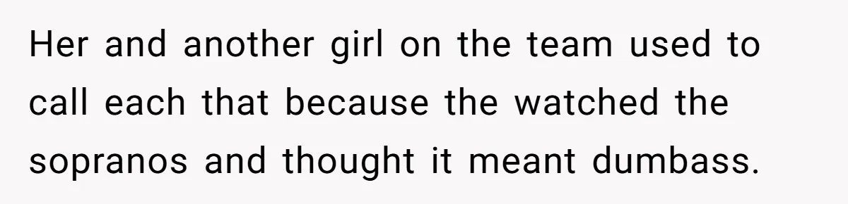 Her and another girl on the team used to call each that because the watched the sopranos and thought it meant dumbass.