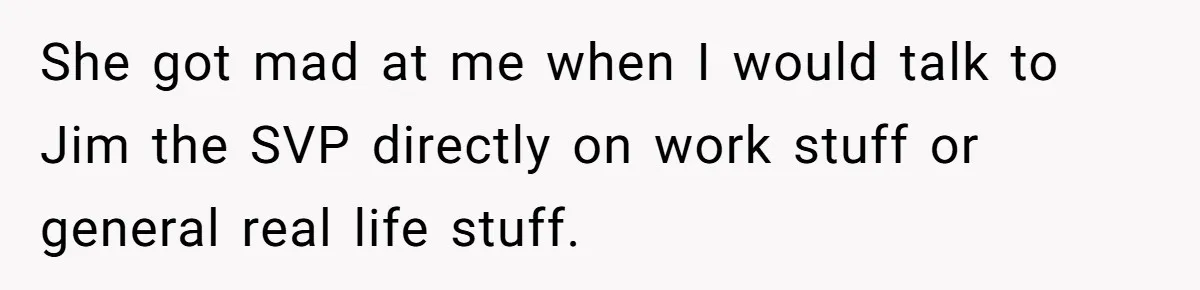 She got mad at me when I would talk to Jim the SVP directly on work stuff or general real life stuff.