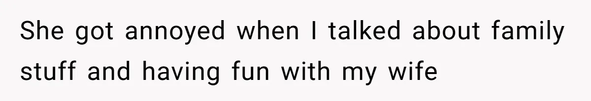 She got annoyed when I talked about family stuff and having fun with my wife