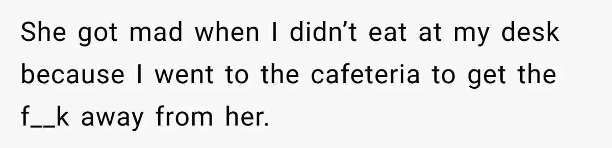 She got mad when I didn’t eat at my desk because I went to the cafeteria to get the f__k away from her.