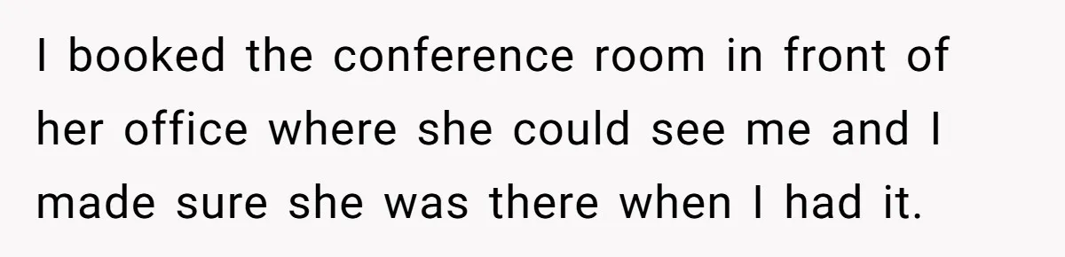 I booked the conference room in front of her office where she could see me and I made sure she was there when I had it.