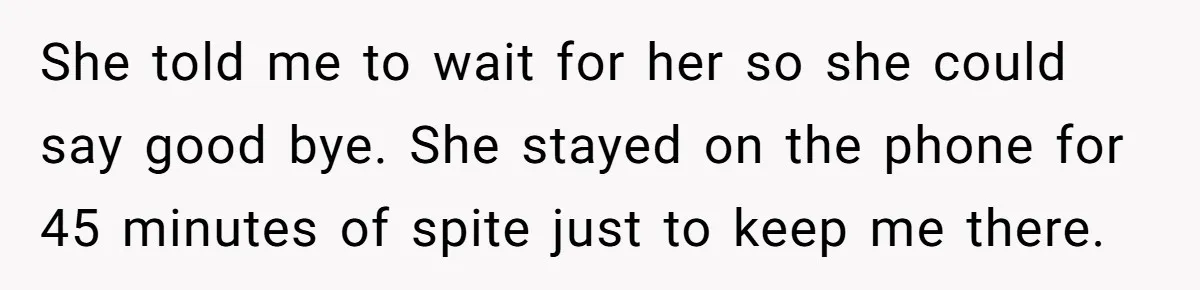 She told me to wait for her so she could say good bye. She stayed on the phone for 45 minutes of spite just to keep me there.