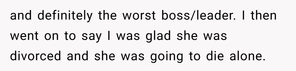 and definitely the worst boss/leader. I then went on to say I was glad she was divorced and she was going to die alone.
