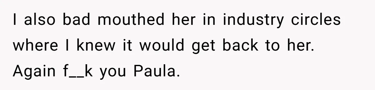 I also bad mouthed her in industry circles where I knew it would get back to her. Again f__k you Paula.