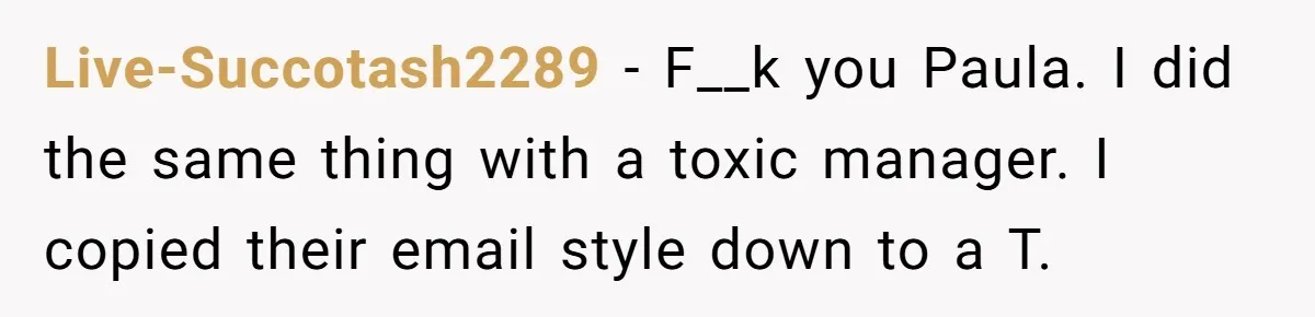 Live-Succotash2289 − F__k you Paula. I did the same thing with a toxic manager. I copied their email style down to a T.