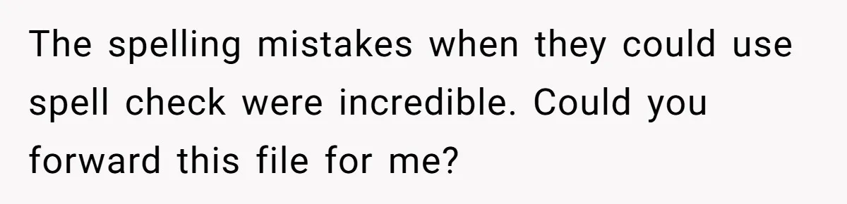 The spelling mistakes when they could use spell check were incredible. Could you forward this file for me?