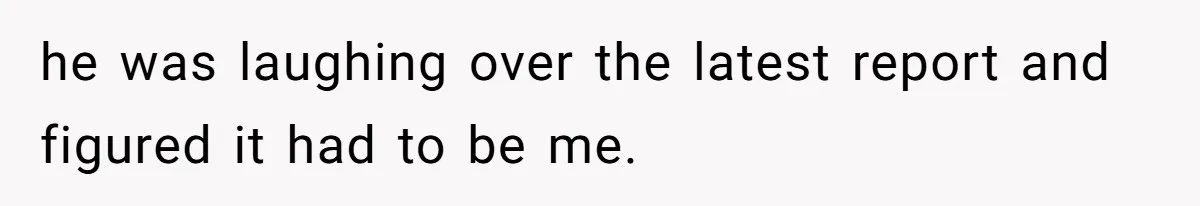 he was laughing over the latest report and figured it had to be me.