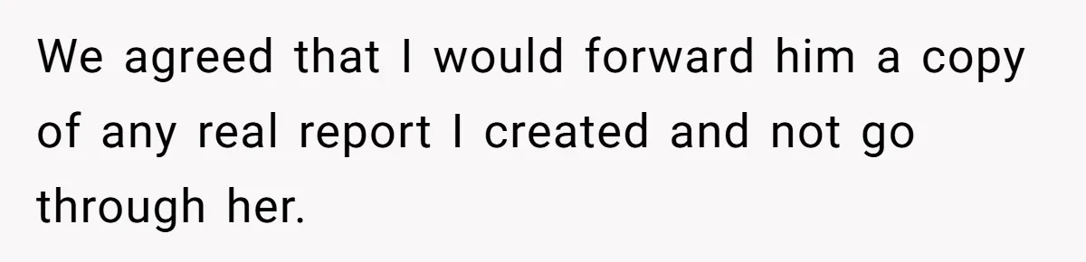 We agreed that I would forward him a copy of any real report I created and not go through her.