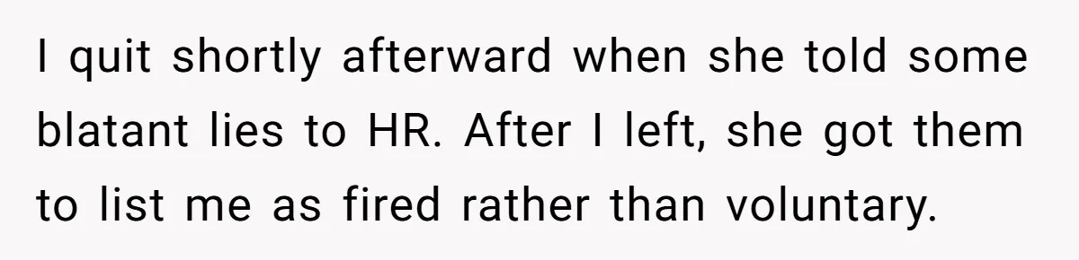 I quit shortly afterward when she told some blatant lies to HR. After I left, she got them to list me as fired rather than voluntary.