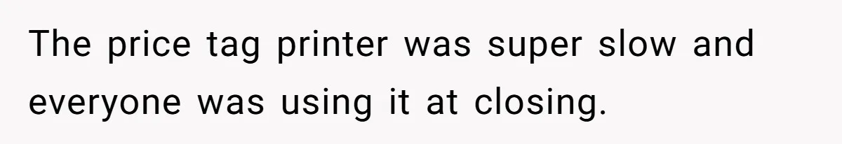 The price tag printer was super slow and everyone was using it at closing.