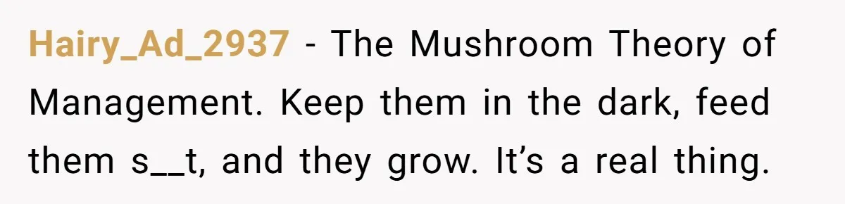 Hairy_Ad_2937 − The Mushroom Theory of Management. Keep them in the dark, feed them s__t, and they grow. It’s a real thing.