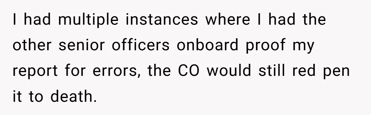 I had multiple instances where I had the other senior officers onboard proof my report for errors, the CO would still red pen it to death.