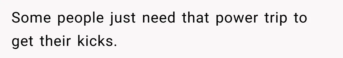 Some people just need that power trip to get their kicks.