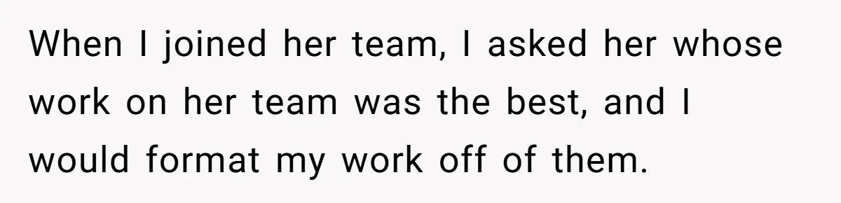 When I joined her team, I asked her whose work on her team was the best, and I would format my work off of them.
