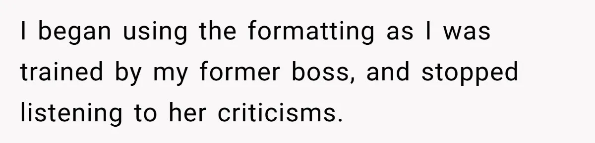 I began using the formatting as I was trained by my former boss, and stopped listening to her criticisms.