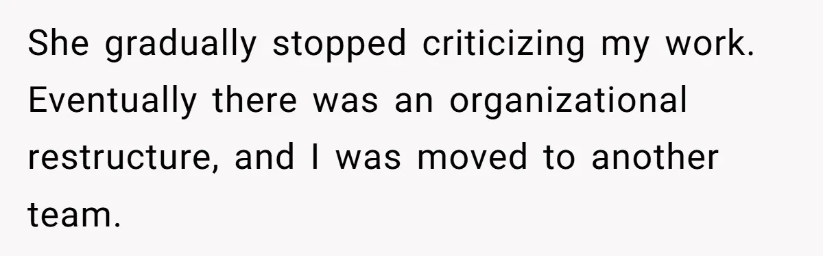 She gradually stopped criticizing my work. Eventually there was an organizational restructure, and I was moved to another team.