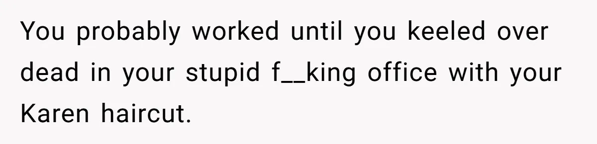 You probably worked until you keeled over dead in your stupid f__king office with your Karen haircut.