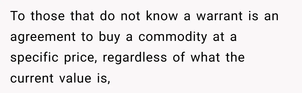To those that do not know a warrant is an agreement to buy a commodity at a specific price, regardless of what the current value is,