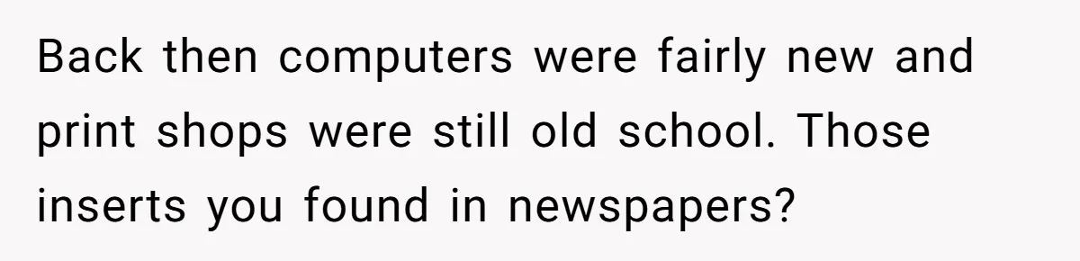 Back then computers were fairly new and print shops were still old school. Those inserts you found in newspapers?