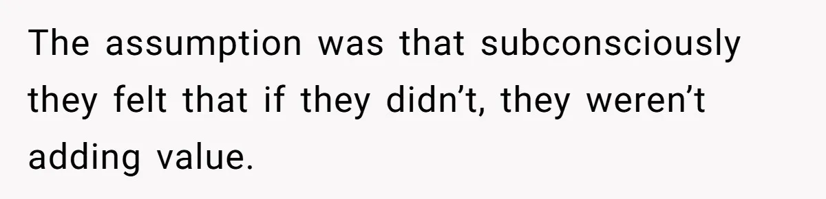 The assumption was that subconsciously they felt that if they didn’t, they weren’t adding value.