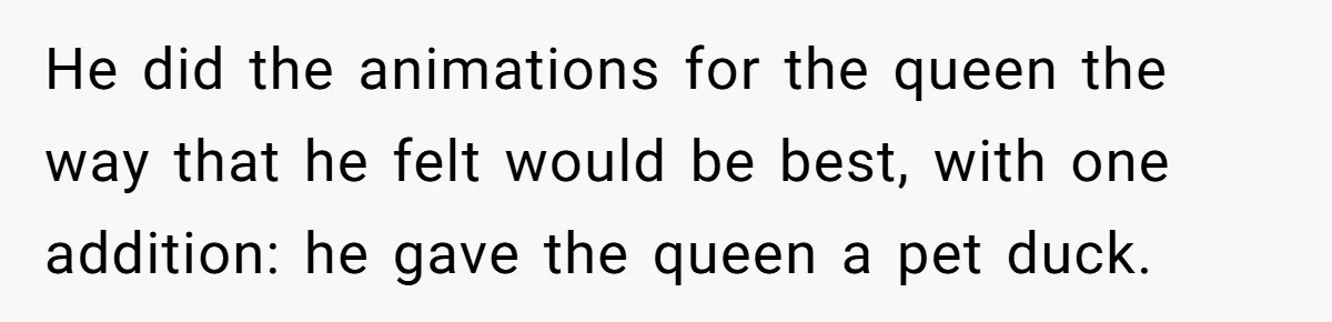 He did the animations for the queen the way that he felt would be best, with one addition: he gave the queen a pet duck.