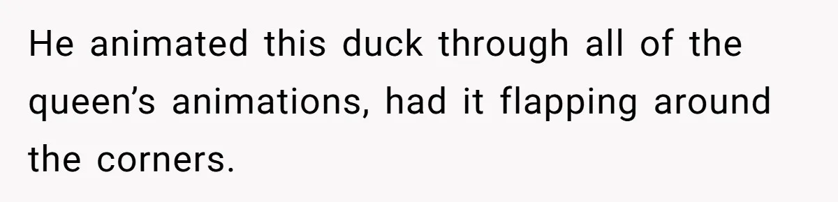 He animated this duck through all of the queen’s animations, had it flapping around the corners.