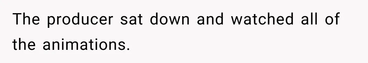 The producer sat down and watched all of the animations.