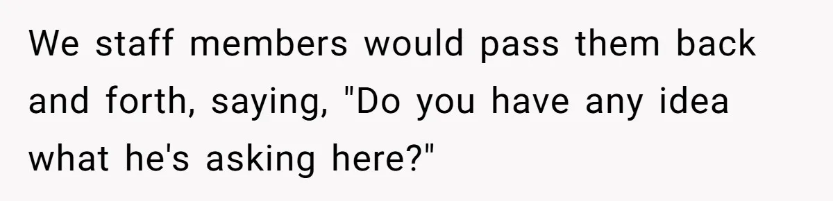 We staff members would pass them back and forth, saying, "Do you have any idea what he's asking here?"