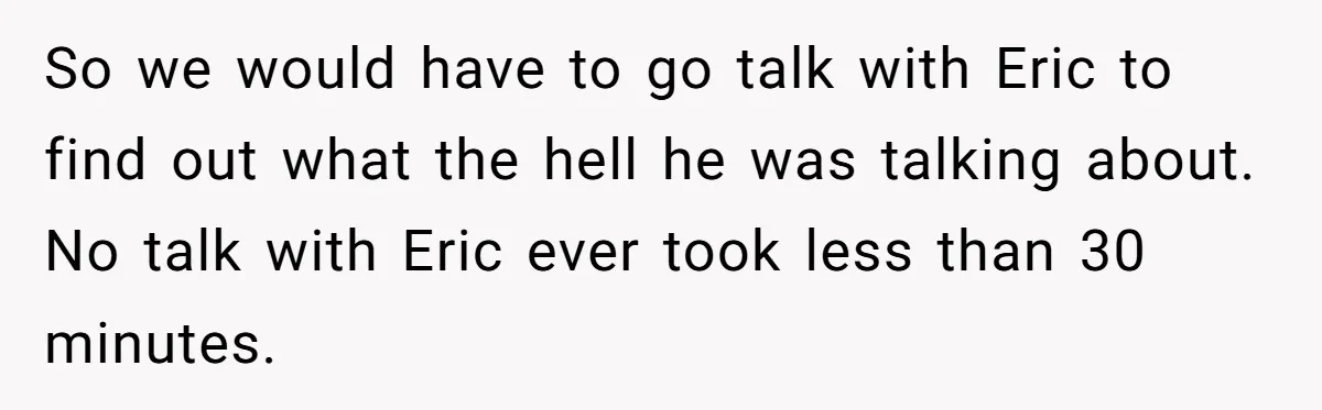 So we would have to go talk with Eric to find out what the hell he was talking about. No talk with Eric ever took less than 30 minutes.