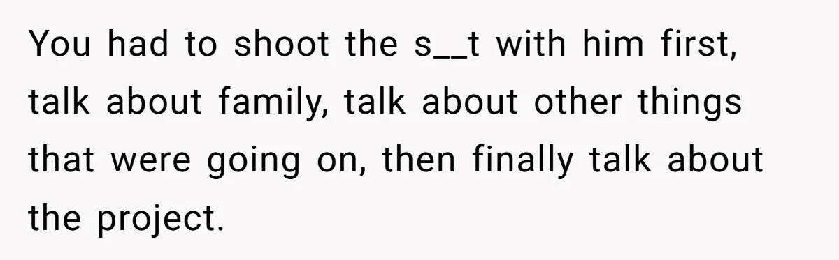You had to shoot the s__t with him first, talk about family, talk about other things that were going on, then finally talk about the project.